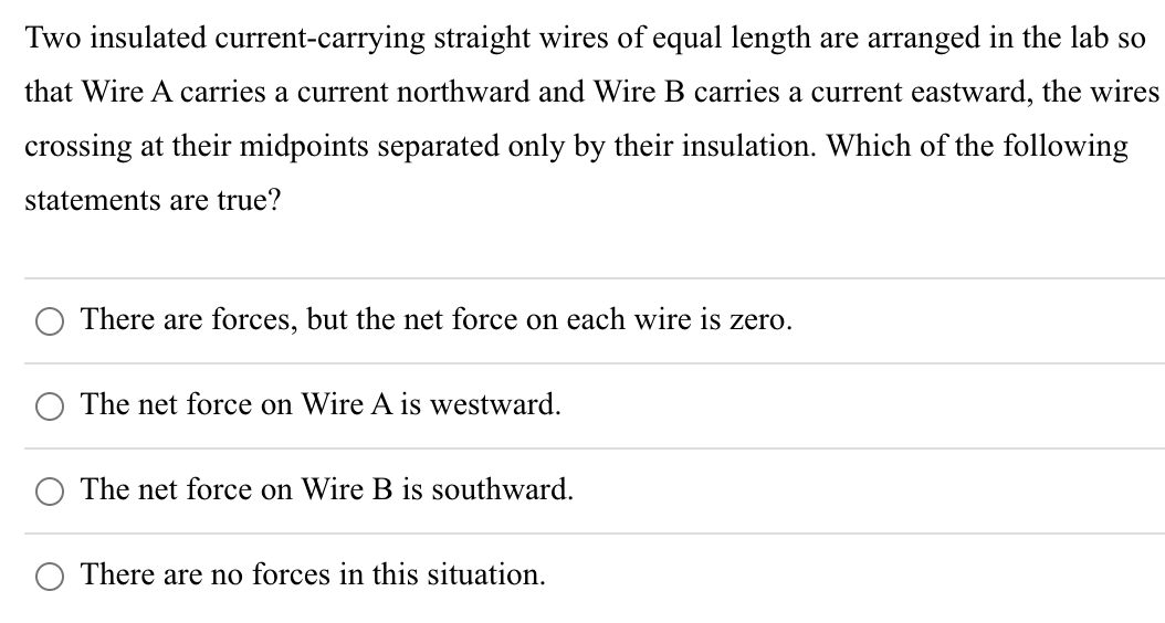 Two insulated current-carrying straight wires of equal length are arranged in the lab so
that Wire A carries a current northward and Wire B carries a current eastward, the wires
crossing at their midpoints separated only by their insulation. Which of the following
statements are true?
There are forces, but the net force on each wire is zero.
The net force on Wire A is westward.
The net force on Wire B is southward.
There are no forces in this situation.