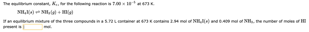 The equilibrium constant, Kc, for the following reaction is 7.00 × 10-5 at 673 K.
NH₂I(s) NH3(g) + HI(g)
If an equilibrium mixture of the three compounds in a 5.72 L container at 673 K contains 2.94 mol of NHI(s) and 0.409 mol of NH3, the number of moles of HI
present is
mol.