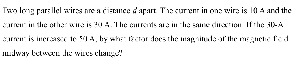 Two long parallel wires are a distance d apart. The current in one wire is 10 A and the
current in the other wire is 30 A. The currents are in the same direction. If the 30-A
current is increased to 50 A, by what factor does the magnitude of the magnetic field
midway between the wires change?