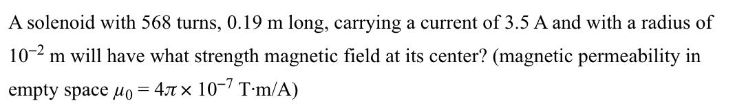 A solenoid with 568 turns, 0.19 m long, carrying a current of 3.5 A and with a radius of
10-2 m will have what strength magnetic field at its center? (magnetic permeability in
empty space μo = 4 × 10-7 T.m/A)