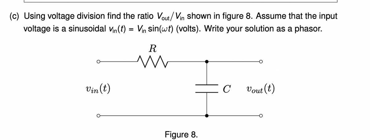 (c) Using voltage division find the ratio Vout/Vin shown in figure 8. Assume that the input
voltage is a sinusoidal Vin(t) = Vin sin(wt) (volts). Write your solution as a phasor.
R
Vin(t)
C
Vout (t)
Figure 8.
