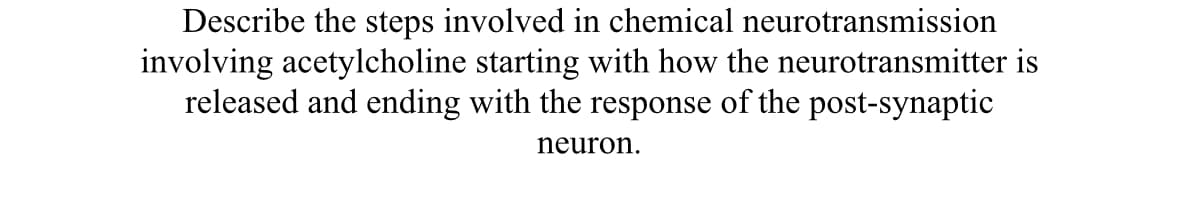 Describe the steps involved in chemical neurotransmission
involving acetylcholine starting with how the neurotransmitter is
released and ending with the response of the post-synaptic
neuron.
