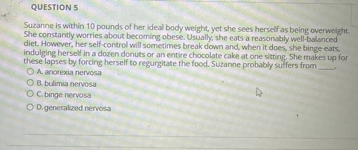 QUESTION 5
Suzanne is within 10 pounds of her ideal body weight, yet she sees herself as being overweight.
She constantly worries about becoming obese. Usually, she eats a reasonably well-balanced
diet. However, her self-control will sometimes break down and, when it does, she binge-eats,
indulging herself in a dozen donuts or an entire chocolate cake at one sitting. She makes up for
these lapses by forcing herself to regurgitate the food. Suzanne probably suffers from
A. anorexia nervosa
OB. bulimia nervosa
O C. binge nervosa
OD. generalized nervosa