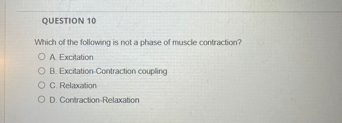 QUESTION 10
Which of the following is not a phase of muscle contraction?
O A. Excitation
O B. Excitation-Contraction coupling
○ C. Relaxation
O D. Contraction-Relaxation