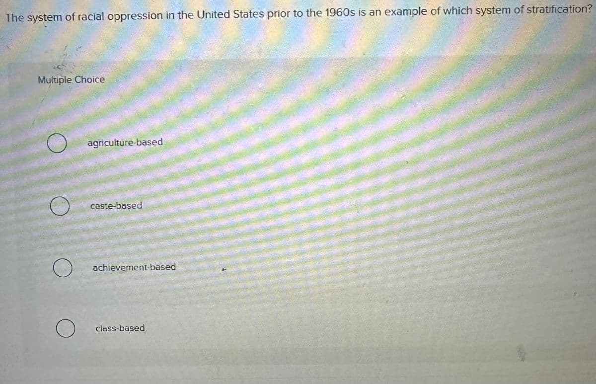 The system of racial oppression in the United States prior to the 1960s is an example of which system of stratification?
Multiple Choice
agriculture-based
caste-based
achievement-based
О
class-based