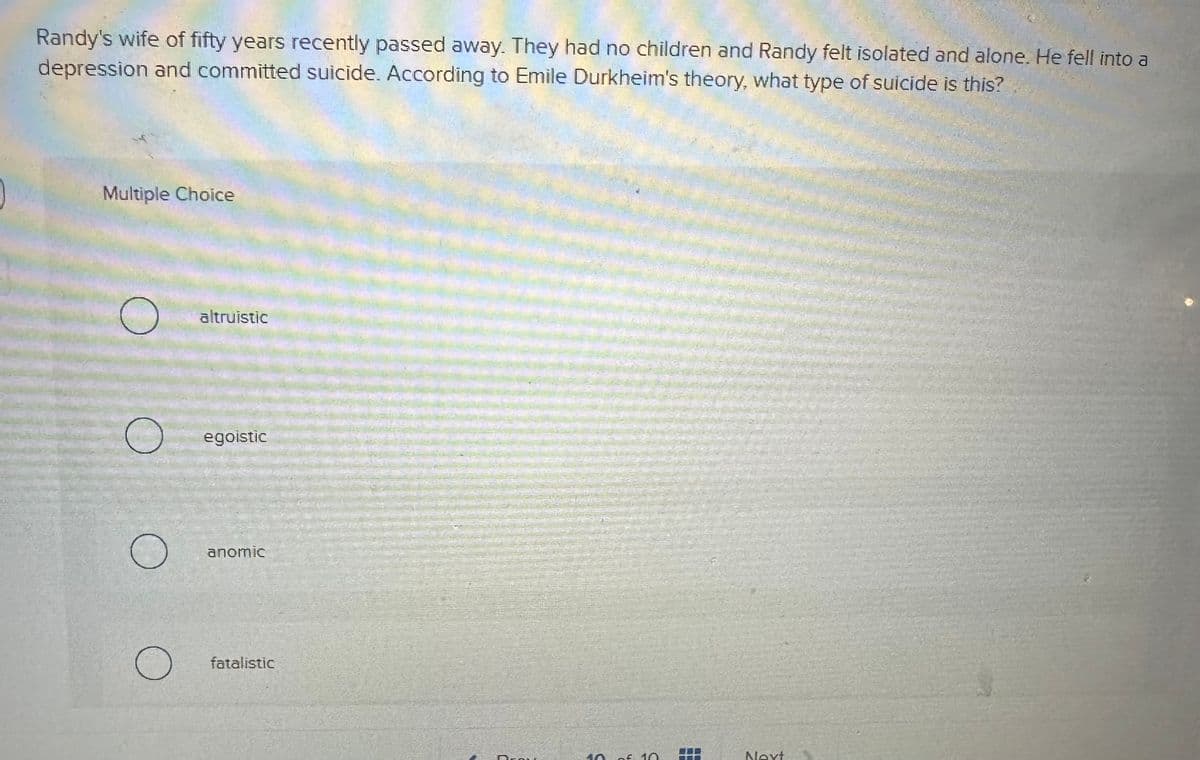 Randy's wife of fifty years recently passed away. They had no children and Randy felt isolated and alone. He fell into a
depression and committed suicide. According to Emile Durkheim's theory, what type of suicide is this?
Multiple Choice
O
O
O
altruistic
egoistic
anomic
fatalistic
Draw
40 of 10
7
P
Next