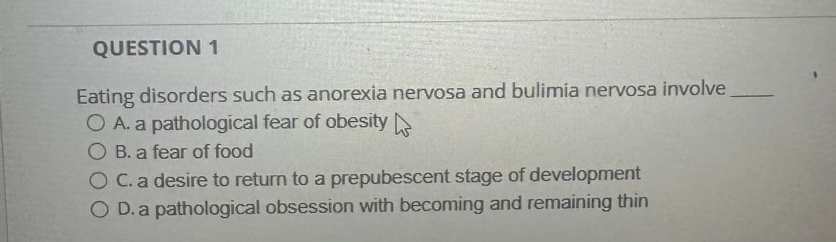 QUESTION 1
Eating disorders such as anorexia nervosa and bulimia nervosa involve
○ A. a pathological fear of obesity
OB. a fear of food
◇ C. a desire to return to a prepubescent stage of development
OD. a pathological obsession with becoming and remaining thin