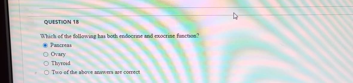 QUESTION 18
Which of the following has both endocrine and exocrine function?
O Pancreas
O Ovary
O Thyroid
O Two of the above answers are correct