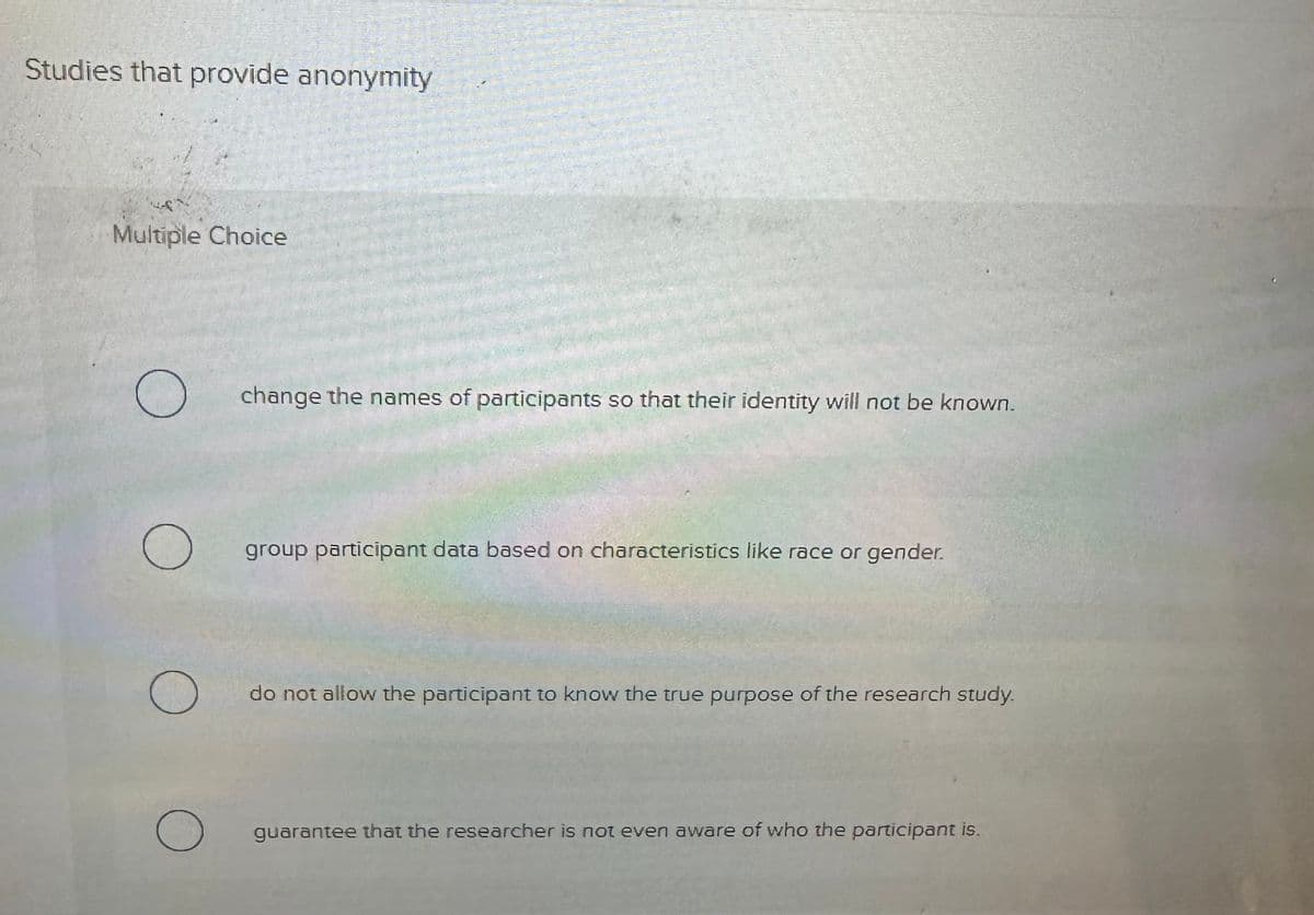 Studies that provide anonymity
Multiple Choice
O
O
о
change the names of participants so that their identity will not be known.
group participant data based on characteristics like race or gender.
do not allow the participant to know the true purpose of the research study.
guarantee that the researcher is not even aware of who the participant is.