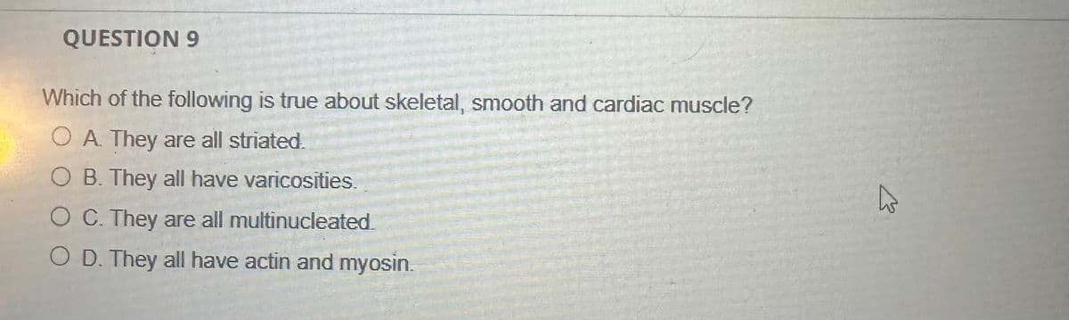 QUESTION 9
Which of the following is true about skeletal, smooth and cardiac muscle?
OA. They are all striated.
B. They all have varicosities.
C. They are all multinucleated.
O D. They all have actin and myosin.
W