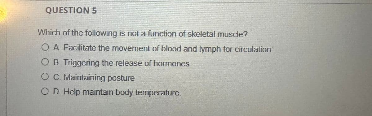 QUESTION 5
Which of the following is not a function of skeletal muscle?
O A. Facilitate the movement of blood and lymph for circulation.
O B. Triggering the release of hormones
O C. Maintaining posture
O D. Help maintain body temperature.