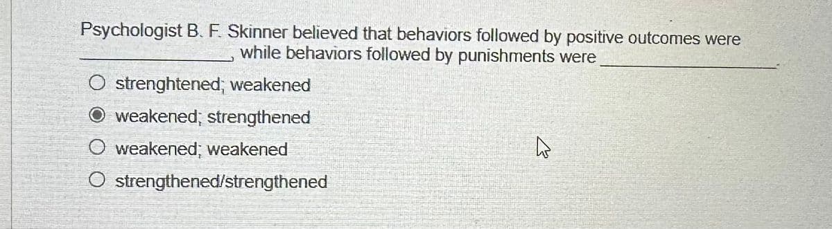 Psychologist B. F. Skinner believed that behaviors followed by positive outcomes were
while behaviors followed by punishments were
O strenghtened; weakened
O weakened; strengthened
O weakened; weakened
O strengthened/strengthened
ڈے