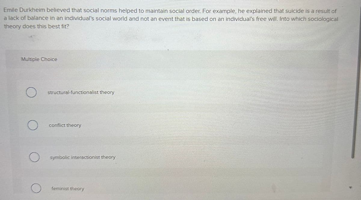 Emile Durkheim believed that social norms helped to maintain social order. For example, he explained that suicide is a result of
a lack of balance in an individual's social world and not an event that is based on an individual's free will. Into which sociological
theory does this best fit?
Multiple Choice
O
O
O
O
structural-functionalist theory
conflict theory
symbolic interactionist theory
feminist theory