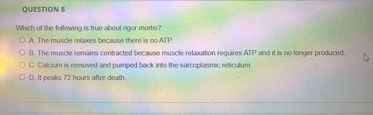 QUESTION 8
Which of the following is true about rigor mortis?
O A. The muscle relaxes because there is no ATP.
O B. The muscle remains contracted because muscle relaxation requires ATP and it is no longer produced.
C. Calcium is removed and pumped back into the sarcoplasmic reticulum.
OD. It peaks 72 hours after death.
ง