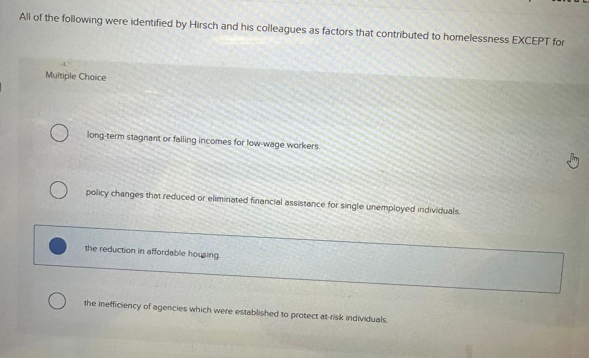 All of the following were identified by Hirsch and his colleagues as factors that contributed to homelessness EXCEPT for
Multiple Choice
long-term stagnant or falling incomes for low-wage workers.
О
☐ policy changes that reduced or eliminated financial assistance for single unemployed individuals.
О
the reduction in affordable housing.
the inefficiency of agencies which were established to protect at-risk individuals.
气