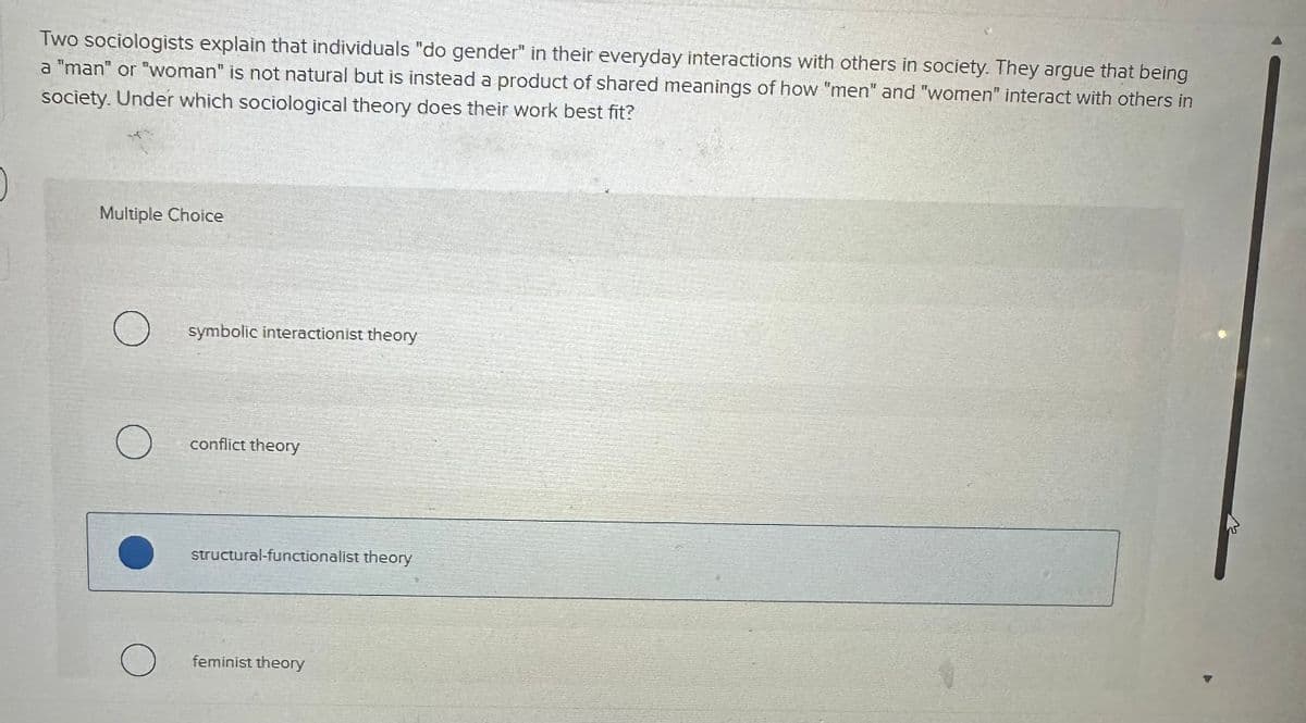 Two sociologists explain that individuals "do gender" in their everyday interactions with others in society. They argue that being
a "man" or "woman" is not natural but is instead a product of shared meanings of how "men" and "women" interact with others in
society. Under which sociological theory does their work best fit?
Multiple Choice
O symbolic interactionist theory
O
conflict theory
structural-functionalist theory
feminist theory