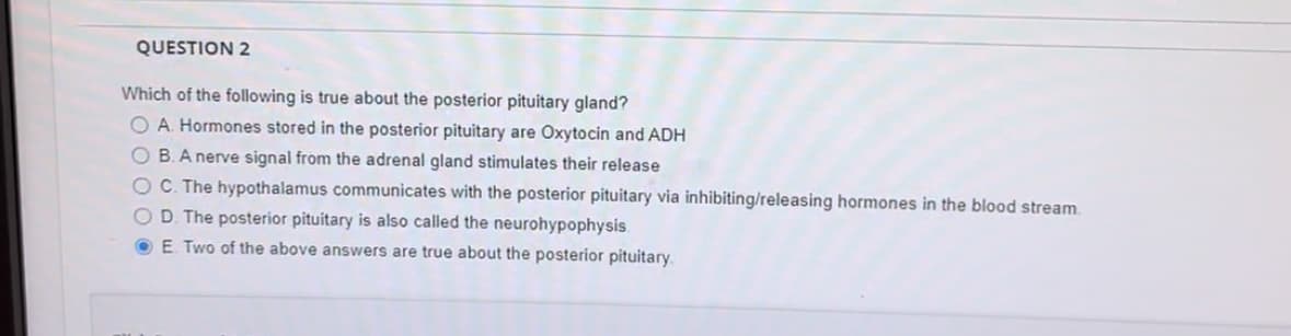 QUESTION 2
Which of the following is true about the posterior pituitary gland?
OA. Hormones stored in the posterior pituitary are Oxytocin and ADH
OB. A nerve signal from the adrenal gland stimulates their release
OC. The hypothalamus communicates with the posterior pituitary via inhibiting/releasing hormones in the blood stream.
OD. The posterior pituitary is also called the neurohypophysis.
E. Two of the above answers are true about the posterior pituitary.