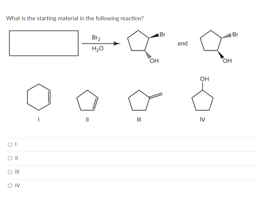 What is the starting material in the following reaction?
OI
O II
O III
O IV
1
||
Br₂
H₂O
=
OH
Br
and
OH
IV
OH
Br