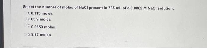 Select the number of moles of NaCl present in 765 mL of a 0.0862 M NaCl solution:
OA 0.113 moles
B. 65.9 moles
C. 0.0659 moles
OD.8.87 moles