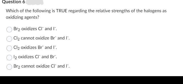 Question 6
Which of the following is TRUE regarding the relative strengths of the halogens as
oxidizing agents?
Br₂ oxidizes CI and I.
Cl₂ cannot oxidize Br" and I".
Cl₂ oxidizes Br" and I".
12 oxidizes CI and Br".
Br2 cannot oxidize Cl" and I".