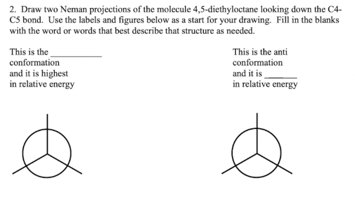 2. Draw two Neman projections of the molecule 4,5-diethyloctane looking down the C4-
C5 bond. Use the labels and figures below as a start for your drawing. Fill in the blanks
with the word or words that best describe that structure as needed.
This is the
conformation
and it is highest
in relative energy
This is the anti
conformation
and it is
in relative energy