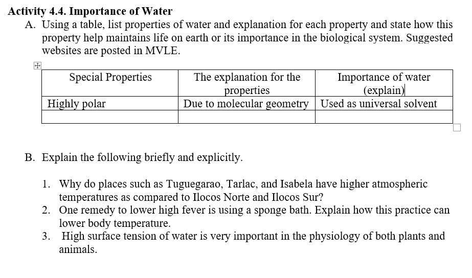 Activity 4.4. Importance of Water
A. Using a table, list properties of water and explanation for each property and state how this
property help maintains life on earth or its importance in the biological system. Suggested
websites are posted in MVLE.
田
Importance of water
(еxplain)
Due to molecular geometry Used as universal solvent
The explanation for the
properties
Special Properties
Highly polar
B. Explain the following briefly and explicitly.
1. Why do places such as Tuguegarao, Tarlac, and Isabela have higher atmospheric
temperatures as compared to Ilocos Norte and Ilocos Sur?
2. One remedy to lower high fever is using a sponge bath. Explain how this practice can
lower body temperature.
3. High surface tension of water is very important in the physiology of both plants and
animals.
