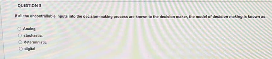 QUESTION 3
If all the uncontrollable inputs into the decision-making process are known to the decision maker, the model of decision making is known as:
Analog
stochastic.
deterministic
digital
