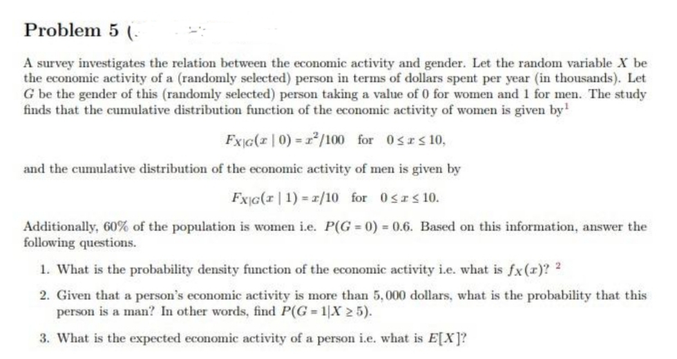 Problem 5 (.
A survey investigates the relation between the economic activity and gender. Let the random variable X be
the economic activity of a (randomly selected) person in terms of dollars spent per year (in thousands). Let
G be the gender of this (randomly selected) person taking a value of 0 for women and 1 for men. The study
finds that the cumulative distribution function of the economic activity of women is given by'
FxiG(z | 0) = r/100 for 0srs 10,
and the cumulative distribution of the economic activity of men is given by
FxG(r | 1) = 1/10 for 0srs 10.
Additionally, 60% of the population is women i.e. P(G = 0) 0.6. Based on this information, answer the
following questions.
1. What is the probability density function of the economic activity i.e. what is fx(x)? 2
2. Given that a person's economic activity is more than 5,000 dollars, what is the probability that this
person is a man? In other words, find P(G 1|X 2 5).
3. What is the expected economic activity of a person i.e. what is E[X]?
