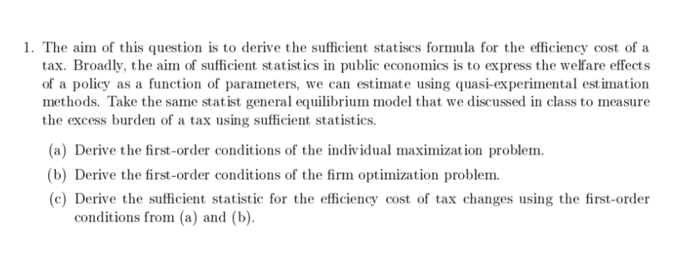 1. The aim of this question is to derive the sufficient statiscs formula for the efficiency cost of a
tax. Broadly, the aim of sufficient statistics in public economics is to express the welfare effects
of a policy as a function of parameters, we can estimate using quasi-experimental est imation
methods. Take the same statist general equilibrium model that we discussed in class to measure
the excess burden of a tax using sufficient statistics.
(a) Derive the first-order conditions of the individual maximization problem.
(b) Derive the first-order conditions of the firm optimization problem.
(c) Derive the sufficient statistic for the efficiency cost of tax changes using the first-order
conditions from (a) and (b).
