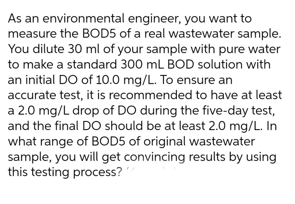 As an environmental engineer, you want to
measure the BOD5 of a real wastewater sample.
You dilute 30 ml of your sample with pure water
to make a standard 300 mL BOD solution with
an initial DO of 10.0 mg/L. To ensure an
accurate test, it is recommended to have at least
a 2.0 mg/L drop of DO during the five-day test,
and the final DO should be at least 2.0 mg/L. In
what range of BOD5 of original wastewater
sample, you will get convincing results by using
this testing process?
