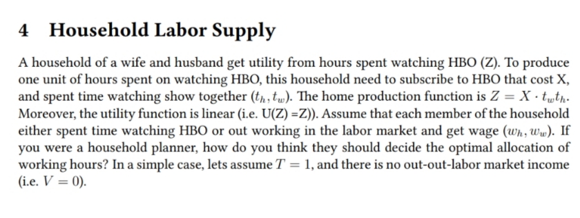 4 Household Labor Supply
A household of a wife and husband get utility from hours spent watching HBO (Z). To produce
one unit of hours spent on watching HBO, this household need to subscribe to HBO that cost X,
and spent time watching show together (t,, tw). The home production function is Z = X · t„th-
Moreover, the utility function is linear (i.e. U(Z) =Z)). Assume that each member of the household
either spent time watching HBO or out working in the labor market and get wage (wh, Ww). If
you were a household planner, how do you think they should decide the optimal allocation of
working hours? In a simple case, lets assume T = 1, and there is no out-out-labor market income
(i.e. V = 0).
