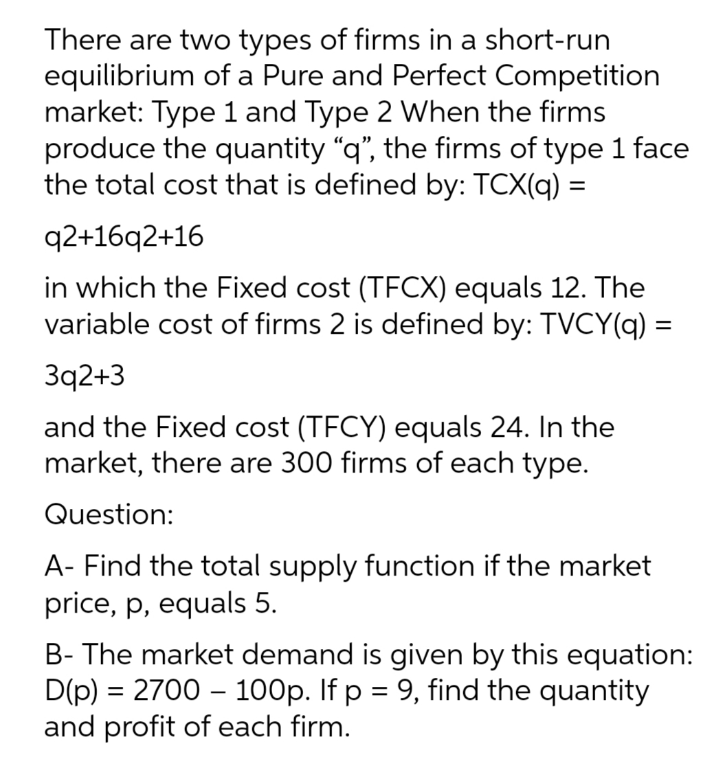 There are two types of firms in a short-run
equilibrium of a Pure and Perfect Competition
market: Type 1 and Type 2 When the firms
produce the quantity "q", the firms of type 1 face
the total cost that is defined by: TCX(q) =
q2+16q2+16
in which the Fixed cost (TFCX) equals 12. The
variable cost of firms 2 is defined by: TVCY(q) =
Зq2+3
and the Fixed cost (TFCY) equals 24. In the
market, there are 300 firms of each type.
Question:
A- Find the total supply function if the market
price, p, equals 5.
B- The market demand is given by this equation:
D(p) = 2700 – 100p. If p = 9, find the quantity
and profit of each firm.
