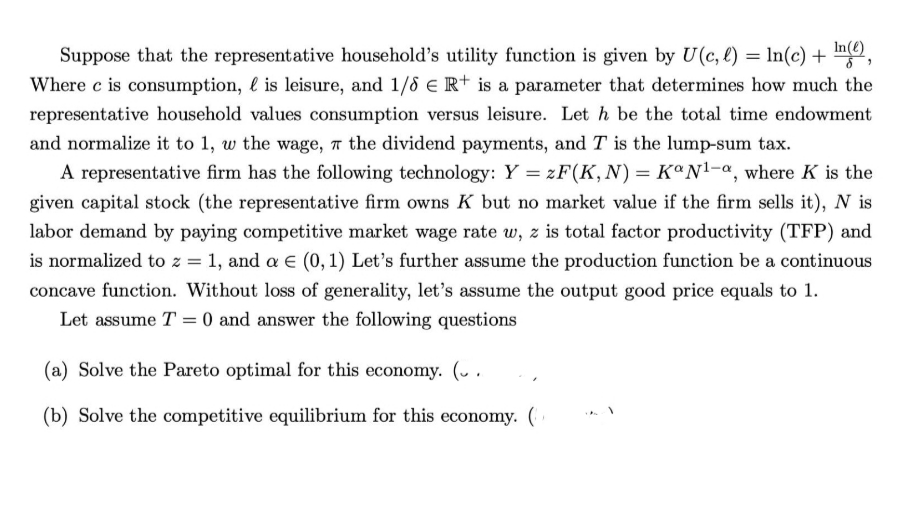 In(e)
Suppose that the representative household's utility function is given by U(c, l) = In(c) + n,
Where c is consumption, l is leisure, and 1/8 e R+ is a parameter that determines how much the
representative household values consumption versus leisure. Let h be the total time endowment
and normalize it to 1, w the wage, a the dividend payments, and T is the lump-sum tax.
A representative firm has the following technology: Y = zF(K,N) = KªN!-a, where K is the
given capital stock (the representative firm owns K but no market value if the firm sells it), N is
labor demand by paying competitive market wage rate w, z is total factor productivity (TFP) and
is normalized to z = 1, and a E (0, 1) Let's further assume the production function be a continuous
concave function. Without loss of generality, let's assume the output good price equals to 1.
Let assume T = 0 and answer the following questions
(a) Solve the Pareto optimal for this economy. (v .
(b) Solve the competitive equilibrium for this economy.

