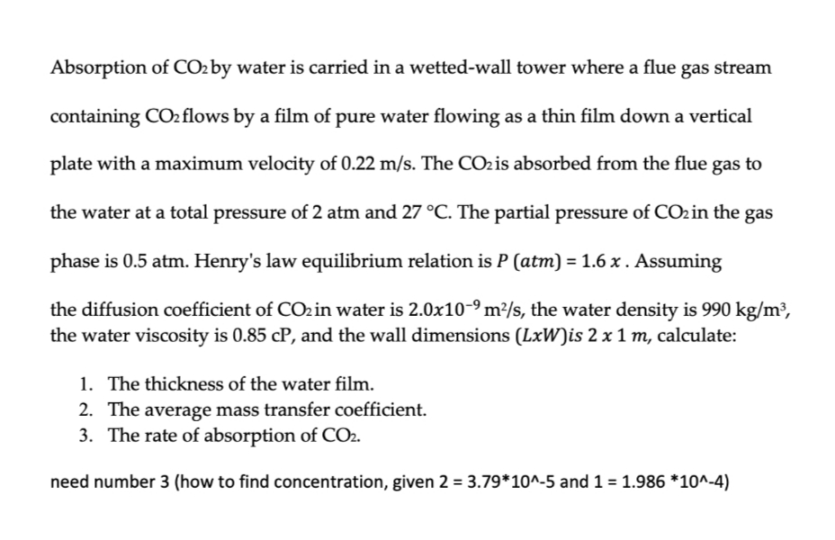 Absorption of CO2 by water is carried in a wetted-wall tower where a flue gas stream
containing CO2flows by a film of pure water flowing as a thin film down a vertical
plate with a maximum velocity of 0.22 m/s. The COzis absorbed from the flue gas to
the water at a total pressure of 2 atm and 27 °C. The partial pressure of COz in the gas
phase is 0.5 atm. Henry's law equilibrium relation is P (atm) = 1.6 x . Assuming
the diffusion coefficient of COz in water is 2.0x10-9 m²/s, the water density is 990 kg/m²,
the water viscosity is 0.85 cP, and the wall dimensions (LxW)is 2 x 1 m, calculate:
1. The thickness of the water film.
2. The average mass transfer coefficient.
3. The rate of absorption of CO2.
need number 3 (how to find concentration, given 2 = 3.79*10^-5 and 1 = 1.986 *10^-4)
