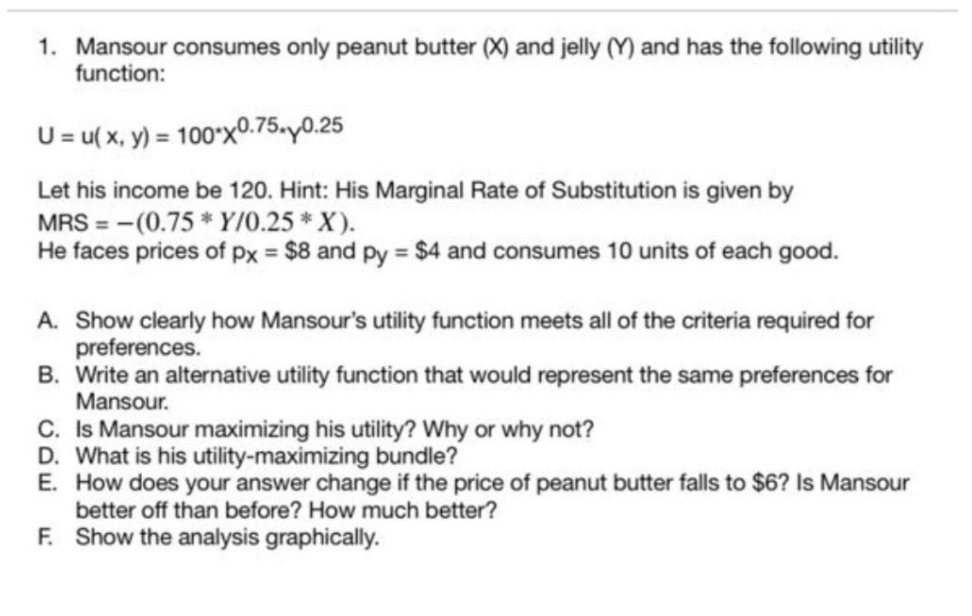1. Mansour consumes only peanut butter (X) and jelly (Y) and has the following utility
function:
U = u( x, y) = 100*xº.75»y0.25
Let his income be 120. Hint: His Marginal Rate of Substitution is given by
MRS = -(0.75 * Y/0.25 * X).
He faces prices of pPx = $8 and py = $4 and consumes 10 units of each good.
A. Show clearly how Mansour's utility function meets all of the criteria required for
preferences.
B. Write an alternative utility function that would represent the same preferences for
Mansour.
C. Is Mansour maximizing his utility? Why or why not?
D. What is his utility-maximizing bundle?
E. How does your answer change if the price of peanut butter falls to $6? Is Mansour
better off than before? How much better?
F. Show the analysis graphically.
