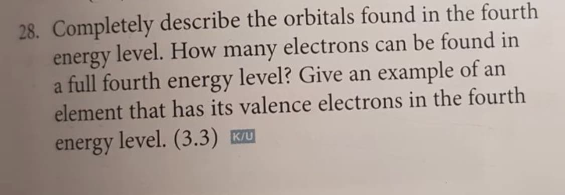 28. Completely describe the orbitals found in the fourth
energy level. How many electrons can be found in
a full fourth energy level? Give an example of an
element that has its valence electrons in the fourth
energy
level. (3.3) K/U

