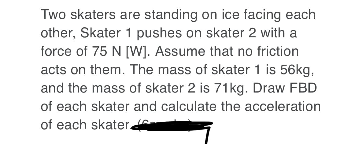 Two skaters are standing on ice facing each
other, Skater 1 pushes on skater 2 with a
force of 75 N [W]. Assume that no friction
acts on them. The mass of skater 1 is 56kg,
and the mass of skater 2 is 71kg. Draw FBD
of each skater and calculate the acceleration
of each skater
