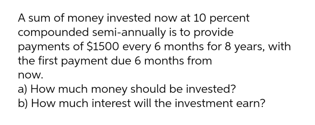 A sum of money invested now at 10 percent
compounded semi-annually is to provide
payments of $1500 every 6 months for 8 years, with
the first payment due 6 months from
now.
a) How much money should be invested?
b) How much interest will the investment earn?
