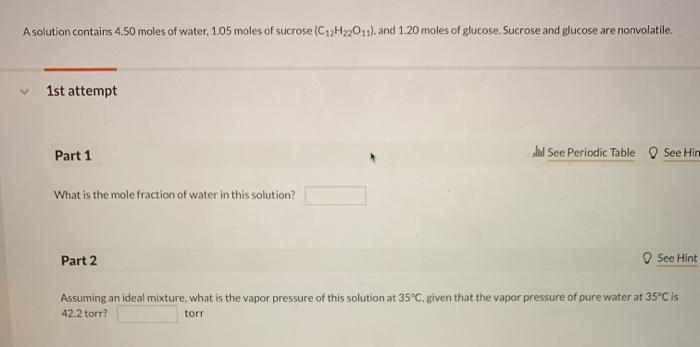 Asolution contains 4.50 moles of water, 1.05 moles of sucrose (C12H2201), and 1.20 moles of glucose. Sucrose and glucose are nonvolatile.
1st attempt
Part 1
hd See Periodic Table
See Hin
What is the mole fraction of water in this solution?
Part 2
See Hint
Assuming an ideal mixture, what is the vapor pressure of this solution at 35°C. given that the vapor pressure of pure water at 35°C is
42.2 torr?
torr
