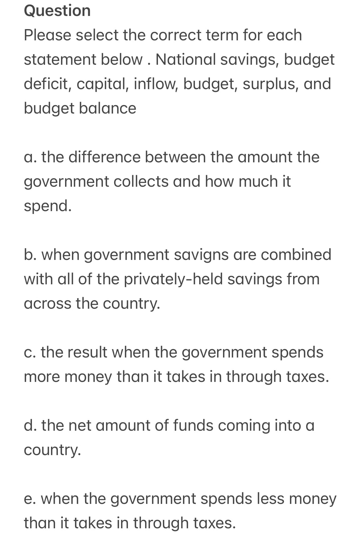 Question
Please select the correct term for each
statement below. National savings, budget
deficit, capital, inflow, budget, surplus, and
budget balance
a. the difference between the amount the
government collects and how much it
spend.
b. when government savigns are combined
with all of the privately-held savings from
across the country.
c. the result when the government spends
more money than it takes in through taxes.
d. the net amount of funds coming into a
country.
e. when the government spends less money
than it takes in through taxes.