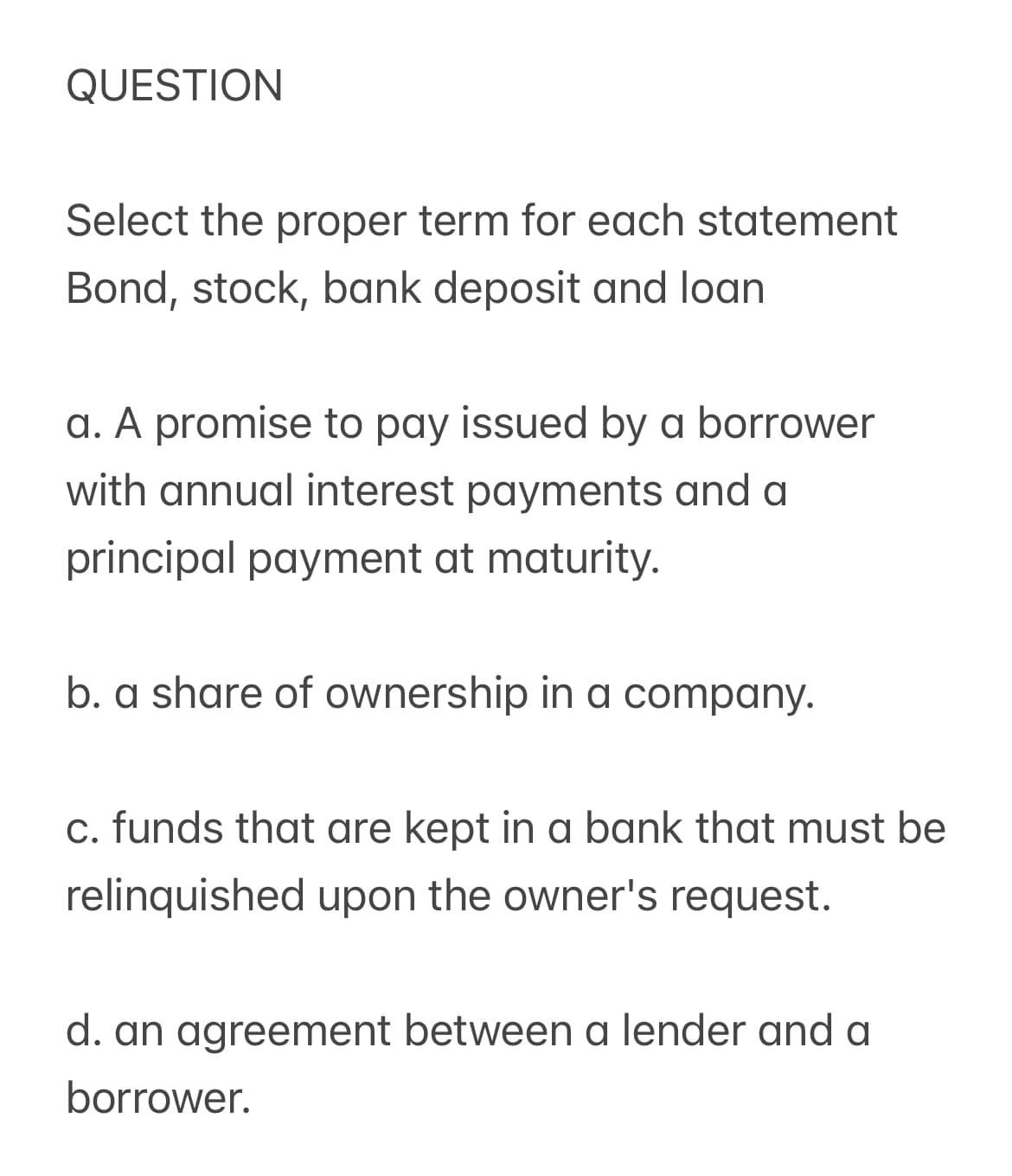 QUESTION
Select the proper term for each statement
Bond, stock, bank deposit and loan
a. A promise to pay issued by a borrower
with annual interest payments and a
principal payment at maturity.
b. a share of ownership in a company.
c. funds that are kept in a bank that must be
relinquished upon the owner's request.
d. an agreement between a lender and a
borrower.