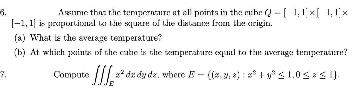 6.
Assume that the temperature at all points in the cube Q = [-1,1]×[-1, 1]×
%3D
[-1, 1] is proportional to the square of the distance from the origin.
(a) What is the average temperature?
(b) At which points of the cube is the temperature equal to the average temperature?
Compute z
x² dx dy dz, where E = {(x, y, z) : x² + y² < 1,0 < z < 1}.
7.
