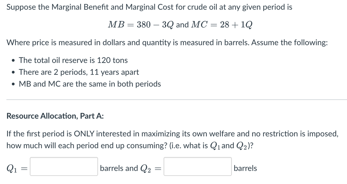Suppose the Marginal Benefit and Marginal Cost for crude oil at any given period is
MB = 380 – 3Q and MC = 28 + 1Q
Where price is measured in dollars and quantity is measured in barrels. Assume the following:
• The total oil reserve is 120 tons
• There are 2 periods, 11 years apart
• MB and MC are the same in both periods
Resource Allocation, Part A:
If the first period is ONLY interested in maximizing its own welfare and no restriction is imposed,
how much will each period end up consuming? (i.e. what is Q₁ and Q2)?
barrels and Q2
Q₁
=
barrels