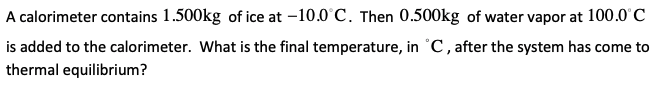 A calorimeter contains 1.500kg of ice at -10.0 C. Then 0.500kg of water vapor at 100.0'C
is added to the calorimeter. What is the final temperature, in °C, after the system has come to
thermal equilibrium?
