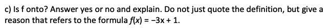 c) Is f onto? Answer yes or no and explain. Do not just quote the definition, but give a
reason that refers to the formula f(x) = -3x + 1.
