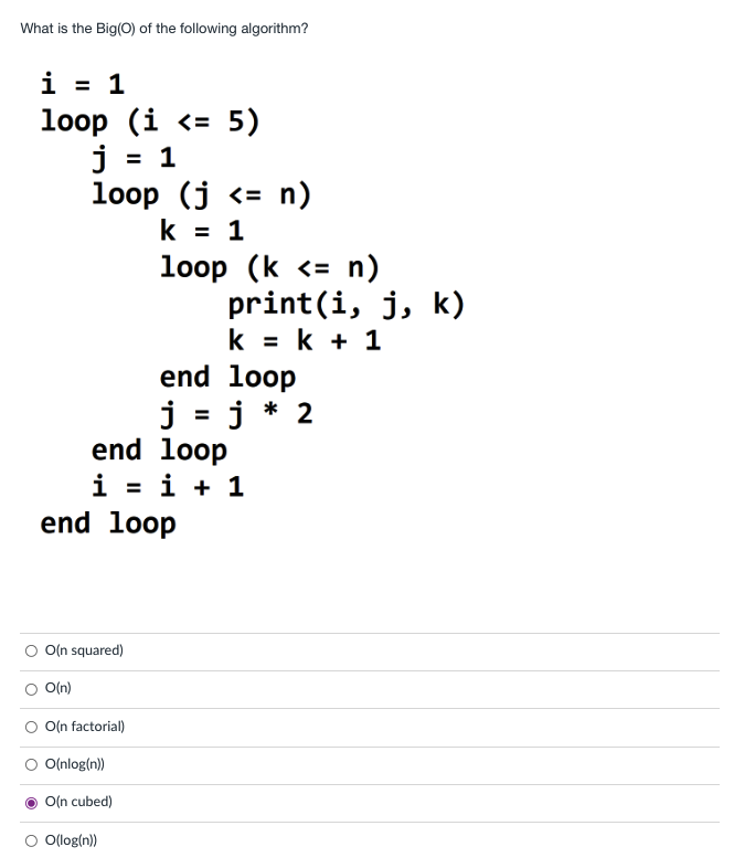 What is the Big(0) of the following algorithm?
i = 1
%3D
loop (i <= 5)
j = 1
loop (j <= n)
k = 1
loop (k <= n)
print(i, j, k)
k = k + 1
end loop
j = j * 2
end loop
%3D
i = i + 1
end loop
O(n squared)
O(n)
O(n factorial)
O(nlog(n))
O(n cubed)
O Ollog(n)
