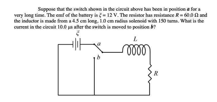 Suppose that the switch shown in the circuit above has been in position a for a
very long time. The emf of the battery is č = 12 V. The resistor has resistance R = 60.0 2 and
the inductor is made from a 4.5 cm long, 1.0 cm radius solenoid with 150 turns. What is the
current in the circuit 10.0 µs after the switch is moved to position b?
L
lll
b
R
