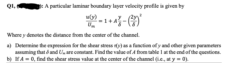 Q1,
): A particular laminar boundary layer velocity profile is given by
2
и(у)
= 1+ A
Um
서-()
y
Where y denotes the distance from the center of the channel.
a) Determine the expression for the shear stress T(y) as a function of y and other given parameters
assuming that d and Um are constant. Find the value of A from table 1 at the end of the questions.
b) If A = 0, find the shear stress value at the center of the channel (i.e., at y = 0).
