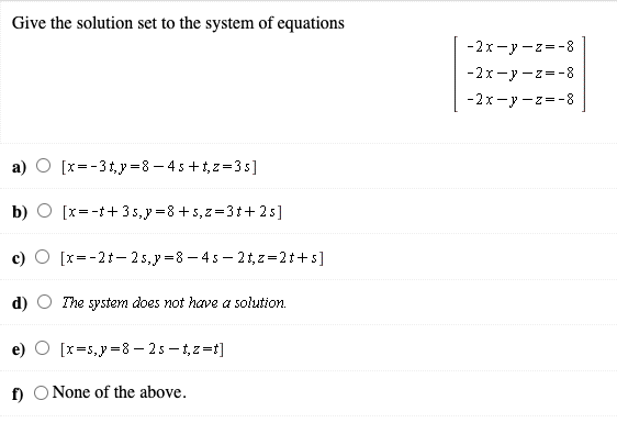 Give the solution set to the system of equations
-2x-y -z=-8
-2x-y -z=-8
-2x-y -z=-8
[x=-31y=8 – 4 5+i,z=35]
b)
[x=-t+35,y =8 +5, z=31+25]
[x=-21- 25,y =8 – 4 5 – 2t, z=2t+s]
d)
The system does not have a solution.
[x=5,y =8 – 25 –1,z=t]
f) O None of the above.
