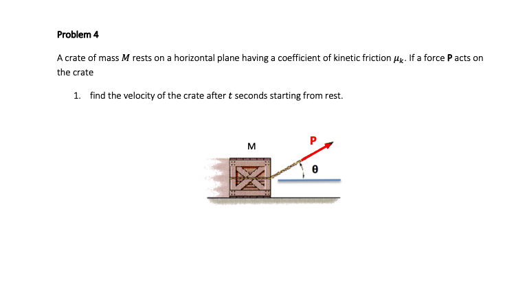Problem 4
A crate of mass M rests on a horizontal plane having a coefficient of kinetic friction Hx. If a force P acts on
the crate
1. find the velocity of the crate after t seconds starting from rest.
M
